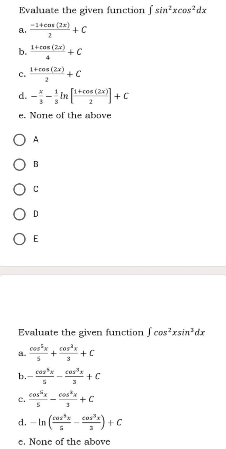 Evaluate the given function S sin?xcos?dx
-1+cos (2x)
а.
+ C
1+cos (2x)
b.
+ C
4
1+cos (2x)
с.
+ C
d. --in [* (] + c
1+cos (2x)
3
3
e. None of the above
O A
O E
Evaluate the given function f cos?xsin3dx
cosx
а.
cos³x
+ C
5
cossx
b.-
cos³x
+ C
cos5x
с.
cos³x
+ C
(cos5x
d. – In (o- cost) +C
+ C
e. None of the above
