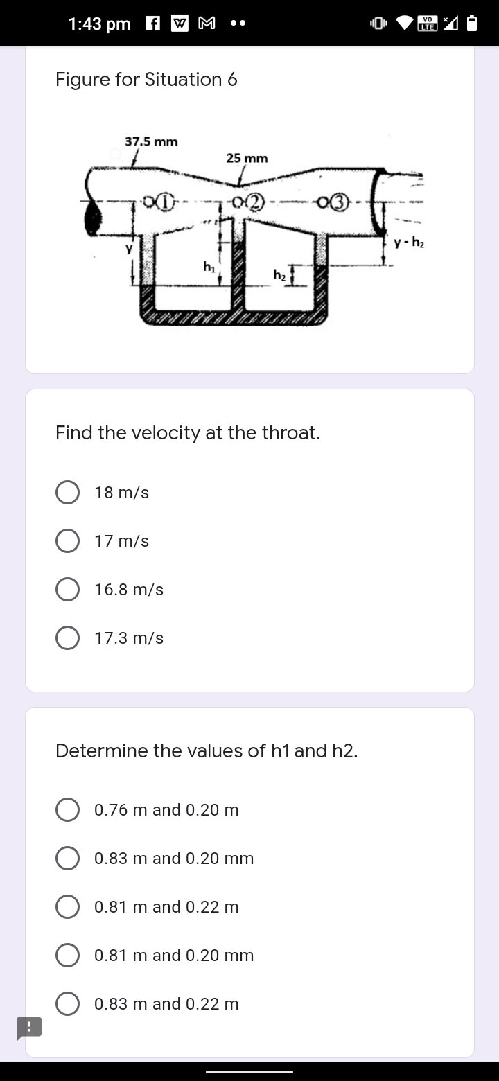 1:43 pm f W M
vo
LTE
Figure for Situation 6
37.5 mm
25 mm
y-h2
h
Find the velocity at the throat.
18 m/s
17 m/s
16.8 m/s
17.3 m/s
Determine the values of h1 and h2.
0.76 m and 0.20 m
0.83 m and 0.20 mm
0.81 m and 0.22 m
0.81 m and 0.20 mm
0.83 m and 0.22 m
