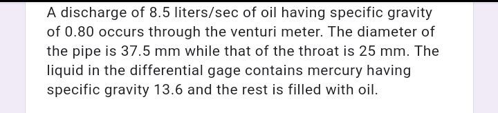 A discharge of 8.5 liters/sec of oil having specific gravity
of 0.80 occurs through the venturi meter. The diameter of
the pipe is 37.5 mm while that of the throat is 25 mm. The
liquid in the differential gage contains mercury having
specific gravity 13.6 and the rest is filled with oil.
