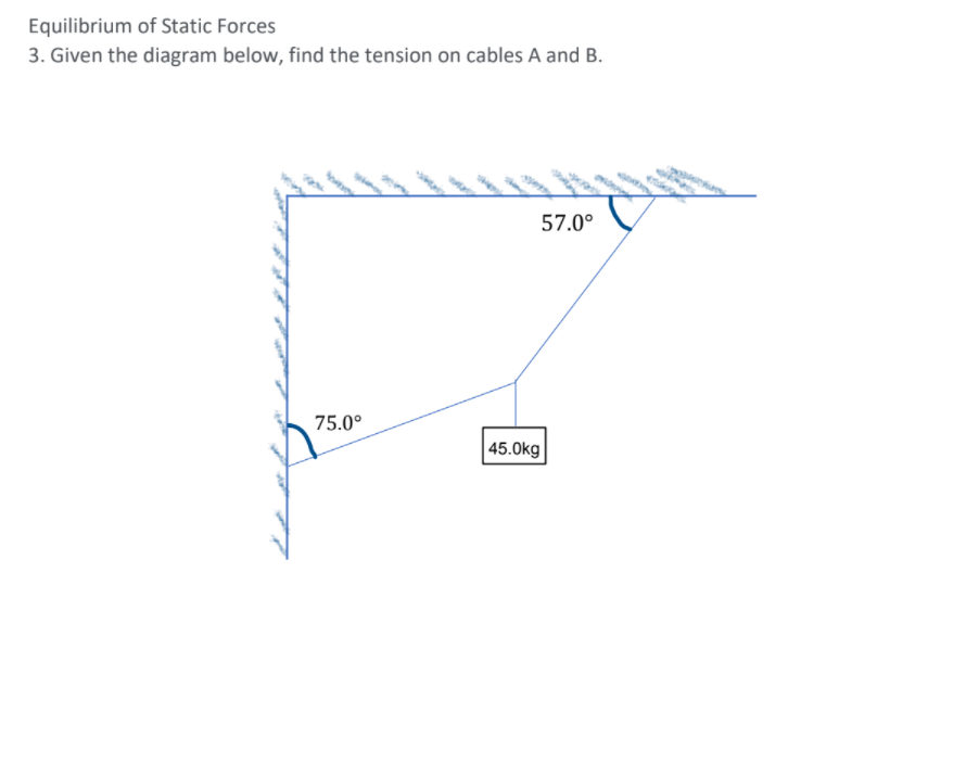 Equilibrium of Static Forces
3. Given the diagram below, find the tension on cables A and B.
57.0°
75.0°
| 45.0kg
