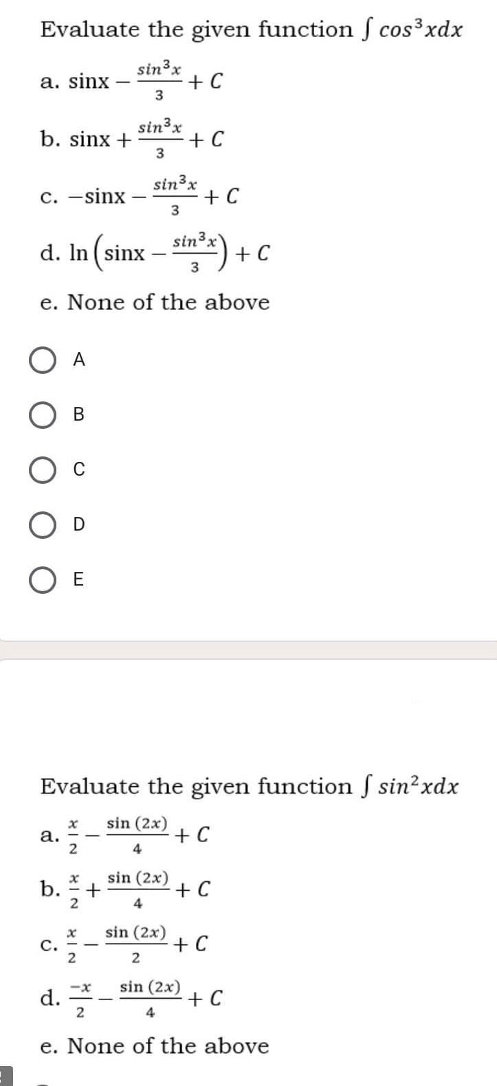 Evaluate the given function ſ cos³xdx
sin3x
a. sinx
+ C
3
sin3x
b. sinx +
+ C
3
sin3x
C. –sinx
+ C
3
sin3x
d. In (sinx – stn") + c
e. None of the above
A
E
Evaluate the given function ſ sin²xdx
а.
2
sin (2x)
+ C
4
b.
2
sin (2x)
+ C
4
sin (2x)
с.
2
+ C
2
sin (2x)
d. *
-x
+ C
4
2
e. None of the above
