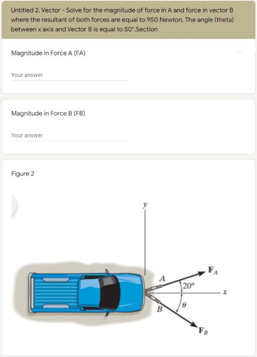 Untitled 2. Vector - Solve for the magnitude of force in A and force in vector B
where the resultant of both forces are equal to 950 Newton. The angle (theta)
between x axis and Vector B is equal to 50°.Section
Magnitude in Force A (FA)
Your answer
Magnitude in Force B (FB)
Your answer
Figure 2
FA
20°
FB
