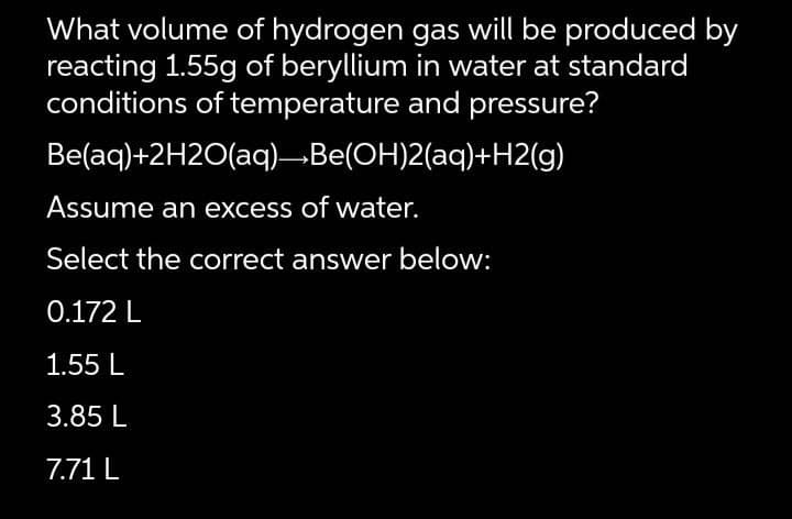 What volume of hydrogen gas will be produced by
reacting 1.55g of beryllium in water at standard
conditions of temperature and pressure?
Be(aq)+2H2O(aq)→Be(OH)2(aq)+H2(g)
Assume an excess of water.
Select the correct answer below:
0.172 L
1.55 L
3.85 L
7.71 L