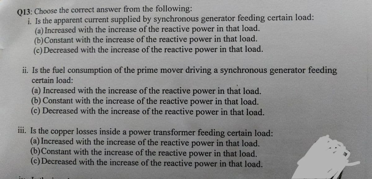 Q13: Choose the correct answer from the following:
i. Is the apparent current supplied by synchronous generator feeding certain load:
(a) Increased with the increase of the reactive power in that load.
(b)Constant with the increase of the reactive power in that load.
(c) Decreased with the increase of the reactive power in that load.
ii. Is the fuel consumption of the prime mover driving a synchronous generator feeding
certain load:
(a) Increased with the increase of the reactive power in that load.
(b) Constant with the increase of the reactive power in that load.
(c) Decreased with the increase of the reactive power in that load.
iii. Is the copper losses inside a power transformer feeding certain load:
(a) Increased with the increase of the reactive power in that load.
(b)Constant with the increase of the reactive power in that load.
(c) Decreased with the increase of the reactive power in that load.
