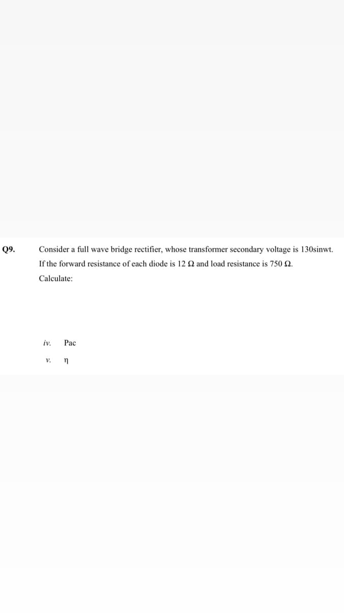 Q9.
Consider a full wave bridge rectifier, whose transformer secondary voltage is 130sinwt.
If the forward resistance of each diode is 12 2 and load resistance is 750 2.
Calculate:
iv.
Pac
v. n
