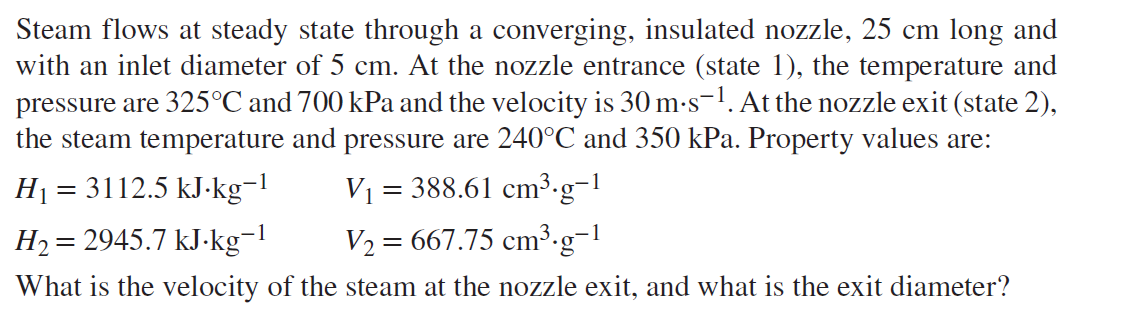 Steam flows at steady state through a converging, insulated nozzle, 25 cm long and
with an inlet diameter of 5 cm. At the nozzle entrance (state 1), the temperature and
pressure are 325°C and 700 kPa and the velocity is 30 m-s-1. At the nozzle exit (state 2),
the steam temperature and pressure are 240°C and 350 kPa. Property values are:
H1 = 3112.5 kJ-kg-l
V1 = 388.61 cm³.g-1
H2= 2945.7 kJ-kg-1
V2 = 667.75 cm³.g-1
What is the velocity of the steam at the nozzle exit, and what is the exit diameter?
