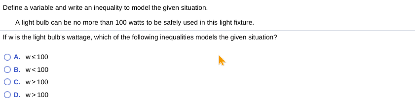 Define a variable and write an inequality to model the given situation.
A light bulb can be no more than 100 watts to be safely used in this light fixture.
If w is the light bulb's wattage, which of the following inequalities models the given situation?
O A. ws 100
O B. w< 100
O c. w2100
O D. w> 100
