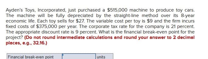 Ayden's Toys, Incorporated, just purchased a $515,000 machine to produce toy cars.
The machine will be fully depreciated by the straight-line method over its 8-year
economic life. Each toy sells for $27. The variable cost per toy is $9 and the firm incurs
fixed costs of $375,000 per year. The corporate tax rate for the company is 21 percent.
The appropriate discount rate is 9 percent. What is the financial break-even point for the
project? (Do not round intermediate calculations and round your answer to 2 decimal
places, e.g., 32.16.)
Financial break-even point
units