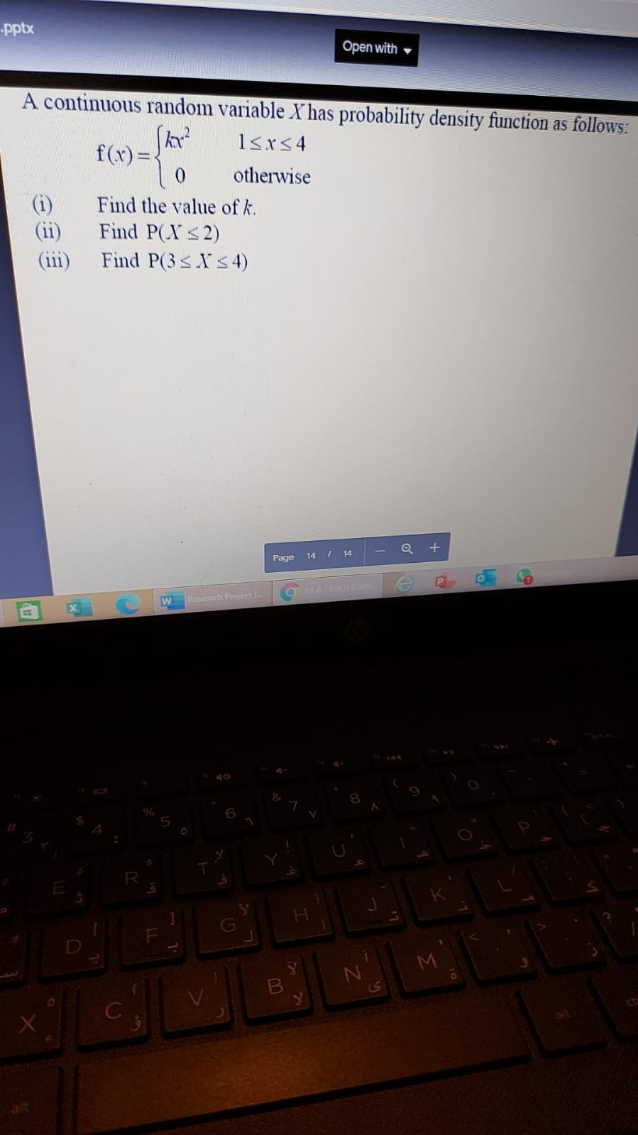 pptx
Open with
A continuous random variable X has probability density function as follows:
1<r<4
f(x)=4
otherwise
Find the value of k.
(ii)
Find P(Xs2)
Find P(3SXS4)
Q +
Page 14 / 14
A MATHE
Research Project (
EX
ofo s
