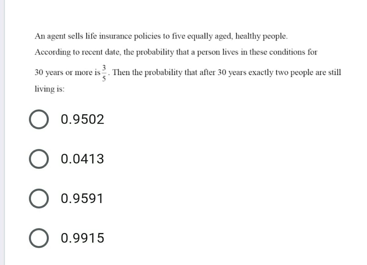 An agent sells life insurance policies to five equally aged, healthy people.
According to recent date, the probability that a person lives in these conditions for
30 years or more is2. Then the probability that after 30 years exactly two people are still
living is:
0.9502
O 0.0413
O 0.9591
0.9915
