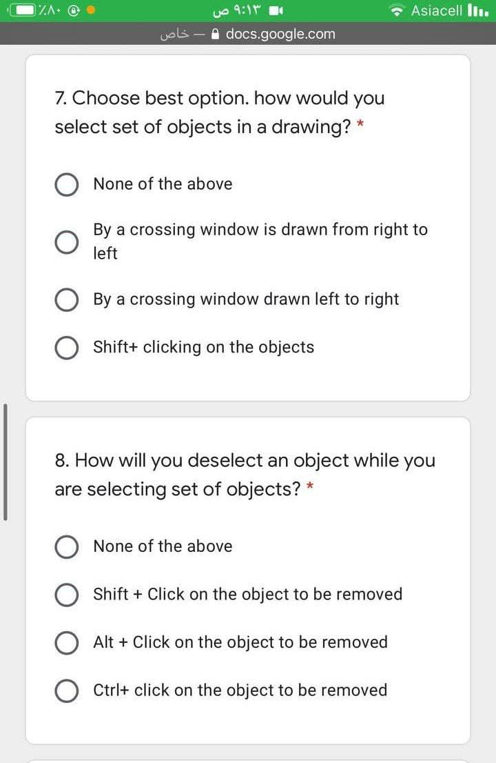 uo 9:1
Asiacell l.
خاص
A docs.google.com
7. Choose best option. how would you
select set of objects in a drawing? *
None of the above
By a crossing window is drawn from right to
left
By a crossing window drawn left to right
Shift+ clicking on the objects
8. How will you deselect an object while you
are selecting set of objects? *
None of the above
Shift + Click on the object to be removed
Alt + Click on the object to be removed
Ctrl+ click on the object to be removed
