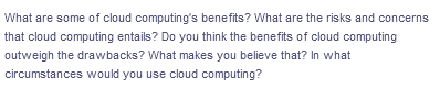 What are some of cloud computing's benefits? What are the risks and concerns
that cloud computing entails? Do you think the benefits of cloud computing
outweigh the drawbacks? What makes you believe that? In what
circumstances would you use cloud computing?