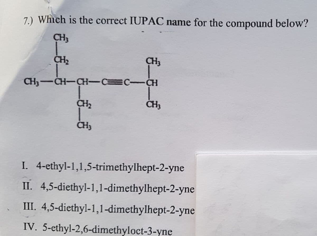 7.) Which is the correct IUPAC name for the compound below?
CH3
CH3-CH-CH-CEC-CH
I. 4-ethyl-1,1,5-trimethylhept-2-yne
II. 4,5-diethyl-1,1-dimethylhept-2-yne
III. 4,5-diethyl-1,1-dimethylhept-2-yne
IV. 5-ethyl-2,6-dimethyloct-3-yne
