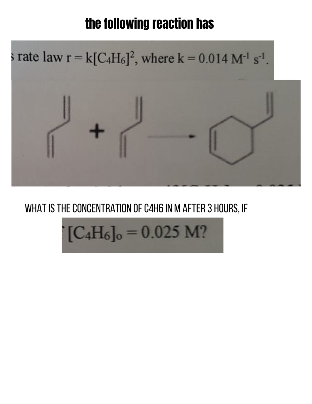 the following reaction has
s rate law r= k[C4H6J², where k = 0.014 M²' s'.
%3D
WHAT IS THE CONCENTRATION OF C4H6 IN M AFTER 3 HOURS, IF
[C4H6]o =0.025 M?
%3D
