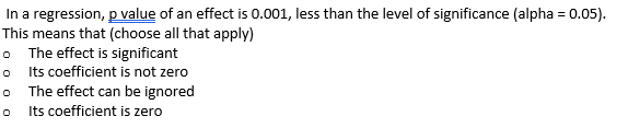 In a regression, p value of an effect is 0.001, less than the level of significance (alpha = 0.05).
This means that (choose all that apply)
o The effect is significant
o
Its coefficient is not zero
o
The effect can be ignored
o Its coefficient is zero