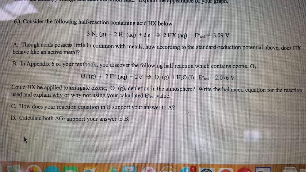 6.) Consider the following half-reaction containing acid HX below.
3 N2 (g) + 2 H (aq) +2 e 2 HX (aq)
E°= -3.09 V
A. Though acids possess little in common with metals, how according to the standard-reduction potential above, does HX
behave like an active metal?
B. In Appendix 6 of your textbook, you discover the following half reaction which contains ozone, O,.
O, (g) + 2 H (aq) +2 e > 02 (g) + H:O () E'red =2.076 V
Could HX be applied to mitigate ozone, O, (g), depletion in the atmosphere? Write the balanced equation for the reaction
used and explain why or why not using your calculated E". value.
C. How does your reaction equation in B support your answer to A?
D. Calculate both AG° support your answer to B.
