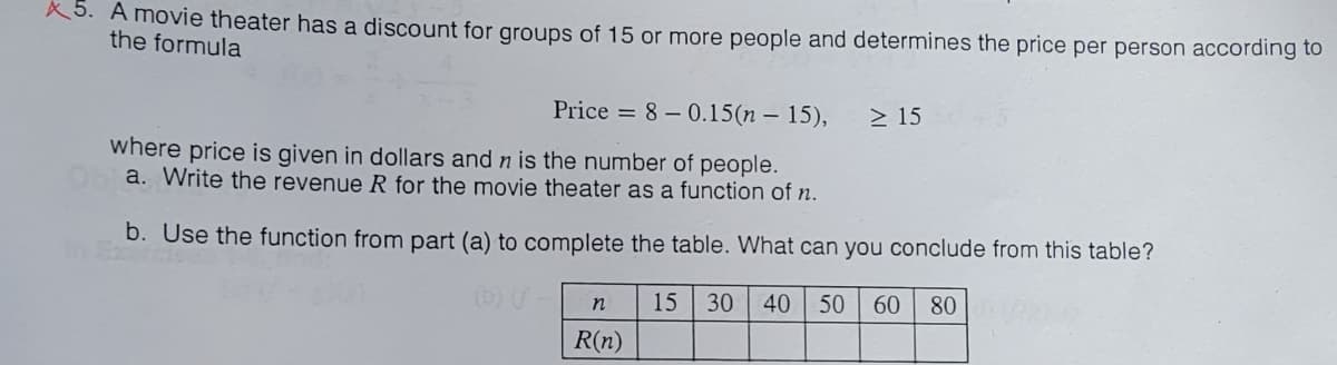 X5. A movie theater has a discount for groups of 15 or more people and determines the price per person according to
the formula
Price = 8-0.15(n-15),
where price is given in dollars and n is the number of people.
a. Write the revenue R for the movie theater as a function of n.
b. Use the function from part (a) to complete the table. What can you conclude from this table?
(b) (-
15 30 40 50 60 800
n
R(n)
≥ 15