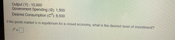 Output (Y): 10,000
Government Spending (G): 1,500
Desired Consumption (C): 8,500
If the goods market is in equilibrium for a closed economy, what is the desired level of investment?
