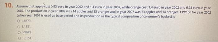 10. Assume that apple tost 0.93 euro in year 2002 and 1.4 euro in year 2007, while orange cost 1.4 euro in year 2002 and 0.93 euro in year
2007. The production in year 2002 was 14 apples and 13 oranges and in year 2007 was 13 apples and 14 oranges. CPV100 for year 2002
(when year 2007 is used as base period and its production as the typical composition of consumer's basket) is
O 1.1879
O 1.1151
O 0.9849
O 1,0151
