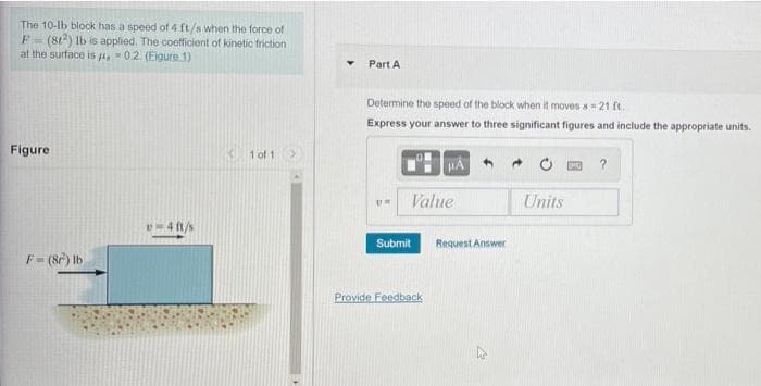 The 10-lb block has a speed of 4 ft/s when the force of
F-(81) Ib is applied. The coefficient of kinetic friction
at the surtace is -02. (Eigure 1)
Part A
Determine the speed of the block when it moves s=21 ft.
Express your answer to three significant figures and include the appropriate units.
Figure
1 of 1
?
Value
Units
Submit
Request Answer
F= (8) Ib
Provide Feedback
