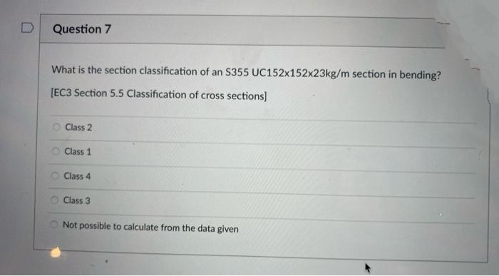 D
Question 7
What is the section classification of an S355 UC152x152x23kg/m section in bending?
[EC3 Section 5.5 Classification of cross sections)
O Class 2
Class 1
Class 4
Class 3
O Not possible to calculate from the data given
