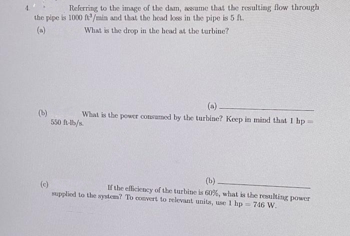 Referring to the image of the dam, assume that the resulting flow through
the pipe is 1000 ft/min and that the head loss in the pipe is 5 ft.
(a)
What is the drop in the head at the turbine?
(b)
550 ft-lb/s.
(a)
What is the power consumed by the turbine? Keep in mind that 1 hp:
(c)
supplied to the system? To convert to relevant units, use 1 hp = 746 W.
(b)
If the efficiency of the turbine is 60%, what is the resulting power
