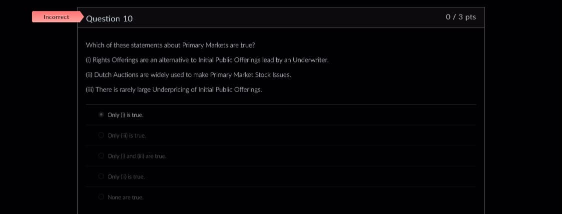 Incorrect
Question 10
Which of these statements about Primary Markets are true?
(i) Rights Offerings are an alternative to Initial Public Offerings lead by an Underwriter.
(ii) Dutch Auctions are widely used to make Primary Market Stock Issues.
(ii) There is rarely large Underpricing of Initial Public Offerings.
Only (i) is true.
O Only (iii) is true.
Only (i) and (iii) are true.
Only (ii) is true.
None are true.
0 / 3 pts