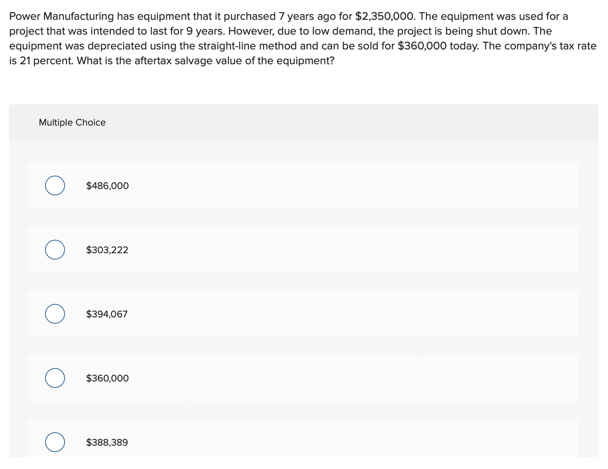 Power Manufacturing has equipment that it purchased 7 years ago for $2,350,000. The equipment was used for a
project that was intended to last for 9 years. However, due to low demand, the project is being shut down. The
equipment was depreciated using the straight-line method and can be sold for $360,000 today. The company's tax rate
is 21 percent. What is the aftertax salvage value of the equipment?
Multiple Choice
$486,000
$303,222
$394,067
$360,000
О
$388,389