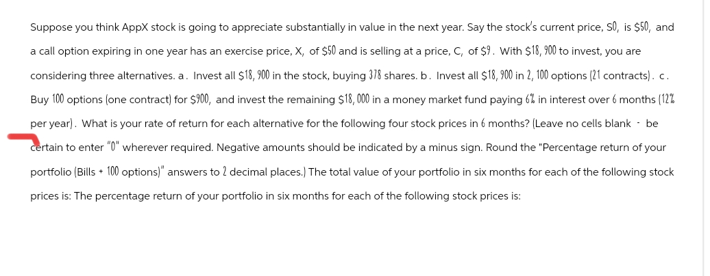 Suppose you think AppX stock is going to appreciate substantially in value in the next year. Say the stock's current price, SO, is $50, and
a call option expiring in one year has an exercise price, X, of $50 and is selling at a price, C, of $9. With $18, 900 to invest, you are
considering three alternatives. a. Invest all $18, 900 in the stock, buying 378 shares. b. Invest all $18,900 in 2, 100 options (21 contracts). c.
Buy 100 options (one contract) for $900, and invest the remaining $18,000 in a money market fund paying 6% in interest over 6 months (12%
per year). What is your rate of return for each alternative for the following four stock prices in 6 months? (Leave no cells blank - be
certain to enter "0" wherever required. Negative amounts should be indicated by a minus sign. Round the "Percentage return of your
portfolio (Bills + 100 options)" answers to 2 decimal places.) The total value of your portfolio in six months for each of the following stock
prices is: The percentage return of your portfolio in six months for each of the following stock prices is: