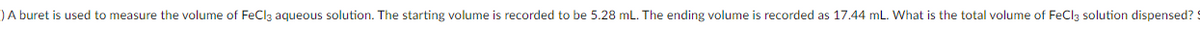 )A buret is used to measure the volume of FeClą aqueous solution. The starting volume is recorded to be 5.28 mL. The ending volume is recorded as 17.44 mL. What is the total volume of FeCla solution dispensed? S
