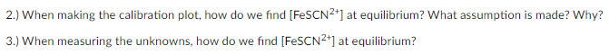 2.) When making the calibration plot, how do we find [FESCN2*] at equilibrium? What assumption is made? Why?
3.) When measuring the unknowns, how do we find [FESCN²*] at equilibrium?
