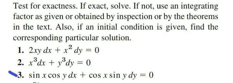 Test for exactness. If exact, solve. If not, use an integrating
factor as given or obtained by inspection or by the theorems
in the text. Also, if an initial condition is given, find the
corresponding particular solution.
1. 2xy dx + x dy = 0
2. x°dx + y°dy = 0
.2
3. sin x cos y dx + cos x sin y dy = 0
