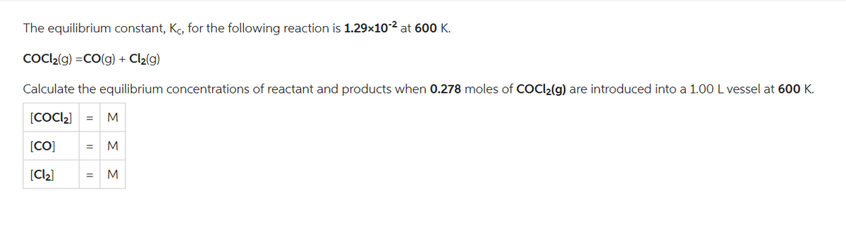The equilibrium constant, Ko, for the following reaction is 1.29x10-2 at 600 K.
COCl2(g) =CO(g) + Cl2(g)
Calculate the equilibrium concentrations of reactant and products when 0.278 moles of COCl2(g) are introduced into a 1.00 L vessel at 600 K.
СОСЫ
M
= M
[CO]
[Cl2]
= M