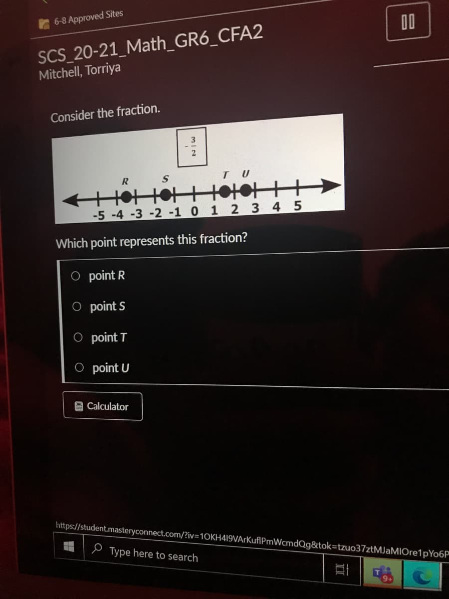 6-8 Approved Sites
00
SCS_20-21_Math_GR6_CFA2
Mitchell, Torriya
Consider the fraction.
TU
R
-5 -4 -3 -2 -1 0 1 2 3 4 5
Which point represents this fraction?
point R
O point S
O point T
O point U
O Calculator
https://student.masteryconnect.com/?iv=10KH419VArKuflPmWcmdQg&tok=tzuo37ztMJaMIOre1pYo6P
e Type here to search
mIN
