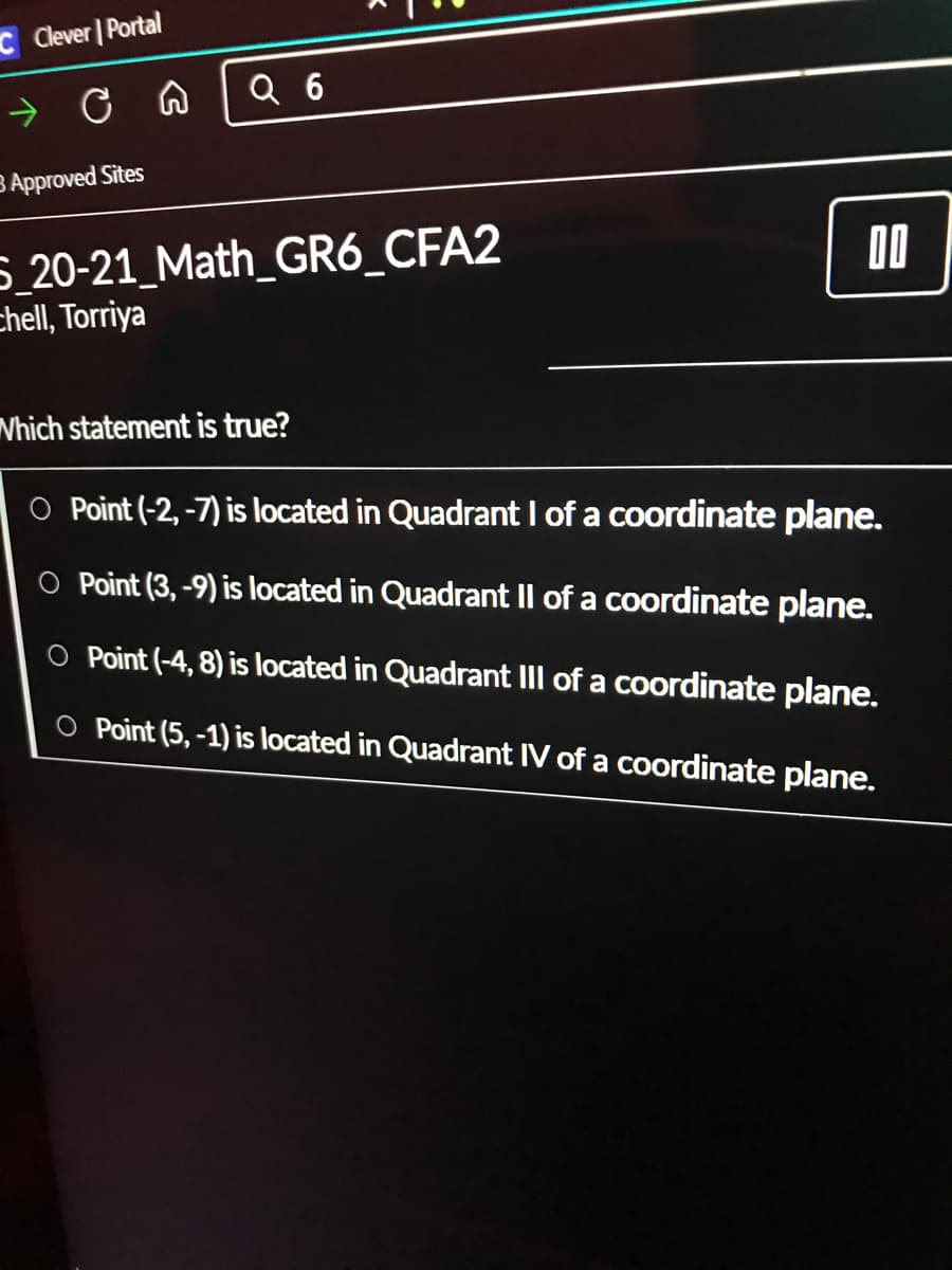 C Clever | Portal
Q 6
B Approved Sites
5_20-21_Math_GR6_CFA2
chell, Torriya
Vhich statement is true?
O Point (-2, -7) is located in Quadrant I of a coordinate plane.
O Point (3, -9) is located in Quadrant Il of a coordinate plane.
O Point (-4, 8) is located in Quadrant III of a coordinate plane.
O Point (5, -1) is located in Quadrant IV of a coordinate plane.
