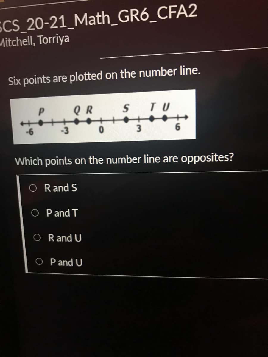 SCS_20-21_Math_GR6_CFA2
Mitchell, Torriya
Six points are plotted on the number line.
Q R
S
TU
-3
3
6
Which points on the number line are opposites?
O Rand S
O P and T
O Rand U
O P and U
