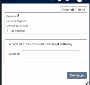 Time left 1:19:48
Question 2
Not yet answered
Marked out of 1.00
P Flag question
A code of ethics does not have legal authority
Answer:
Next page
