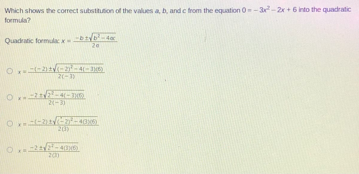 Which shows the correct substitution of the values a, b, and c from the equation 0 = -
-3x2 - 2x + 6 into the quadratic
formula?
Quadratic formula: x = _ b fyb-4ac
2a
LE(-2) ±V<=2)²-4(-3)(6)
2(-3)
O x =.
2 ±V2-4(-3)(6)
2(-3)
O x-_-2) ±y (-2)?– 4(3)(5)
2(3)
2 ±y
-4(3)(6)
2 (3)
X=.
