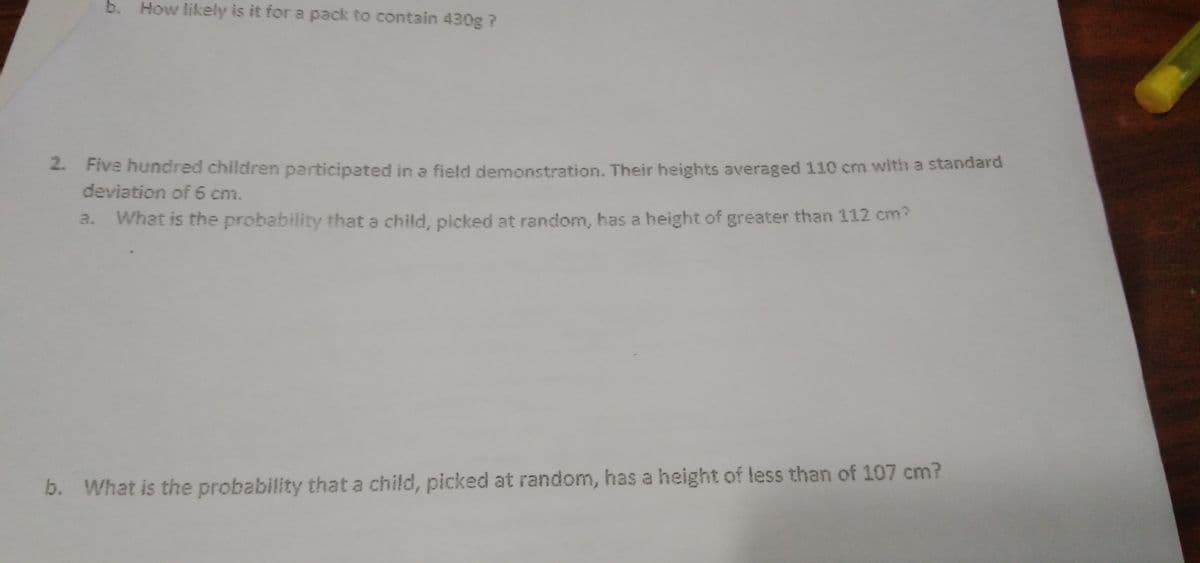 b. How likely is it for a pack to contain 430g ?
2. Five hundred children participated in a field demonstration. Their heights averaged 110 cm with a standard
deviation of 6 cm.
a.
What is the probability thata child, picked at random, has a height of greater than 112 cm?
b. What is the probability that a child, picked at random, has a height of less than of 107 cm?
