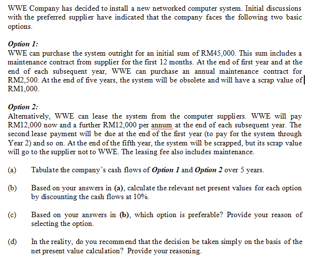 WWE Company has decided to install a new networked computer system. Initial discussions
with the preferred supplier have indicated that the company faces the following two basic
options.
Option 1:
WWE can purchase the system outright for an initial sum of RM45,000. This sum includes a
maintenance contract from supplier for the first 12 months. At the end of first year and at the
end of each subsequent year, WWE can purchase an annual maintenance contract for
RM2,500. At the end of five years, the system will be obsolete and will have a scrap value of|
RM1,000.
Option 2:
Altematively, WWE can lease the system from the computer suppliers. WWE will pay
RM12,000 now and a further RM12,000 per annum at the end of each subsequent year. The
second lease payment will be due at the end of the first year (to pay for the system through
Year 2) and so on. At the end of the fifth year, the system will be scrapped, but its scrap value
will go to the supplier not to WWE. The leasing fee also includes maintenance.
(a)
Tabulate the company's cash flows of Option 1 and Option 2 over 5 years.
(b)
Based on your answers in (a), calculate the relevant net present values for each option
by discounting the cash flows at 10%.
(c)
Based on your answers in (b), which option is preferable? Provide your reason of
selecting the option.
In the reality, do you recommend that the decision be taken simply on the basis of the
net present value calculation? Provide your reasoning.
(d)
