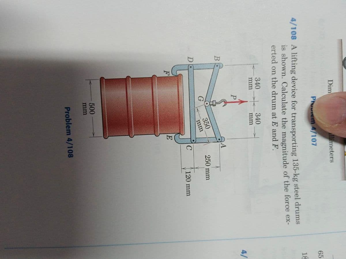 B
Dim
Phovem 4/107
4/108 A lifting device for transporting 135-kg steel drums
is shown. Calculate the magnitude of the force ex-
erted on the drum at E and F.
F
340
mm
P
G
340
mm
Alimeters
500
mm
350
mm
E
с
250 mm
Problem 4/108
120 mm
65
18
4/