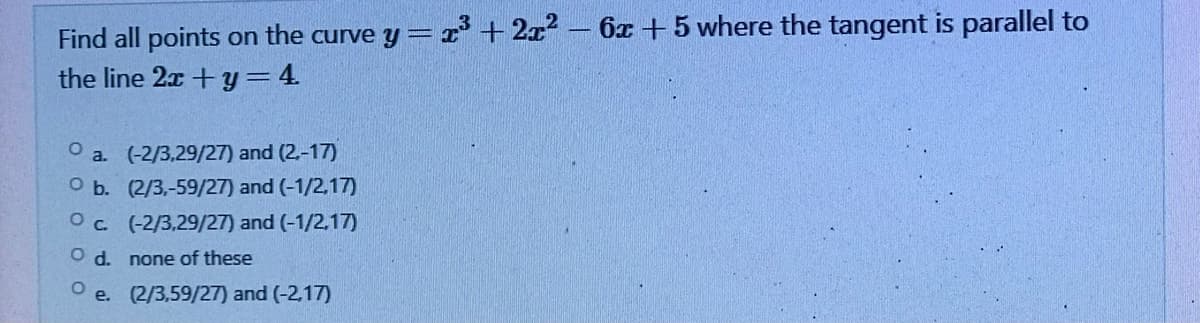 Find all points on the curve y = x³ + 2x² - 6x +5 where the tangent is parallel to
the line 2x + y = 4
O a. (-2/3,29/27) and (2.-17)
O b. (2/3,-59/27) and (-1/2,17)
(-2/3,29/27) and (-1/2,17)
Oc.
O d.
none of these
Oe.
(2/3,59/27) and (-2,17)