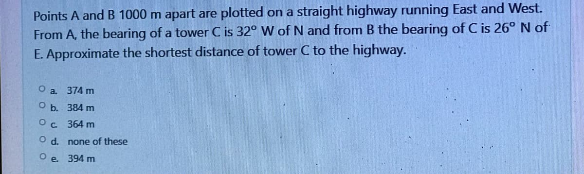 Points A and B 1000 m apart are plotted on a straight highway running East and West.
From A, the bearing of a tower C is 32° W of N and from B the bearing of C is 26° N of
E. Approximate the shortest distance of tower C to the highway.
O a.
374 m
Ob.
384 m
O c.
364 m
O d.
none of these
O e. 394 m