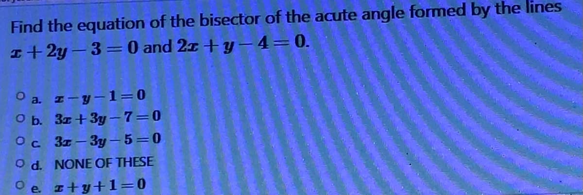 Find the equation of the bisector of the acute angle formed by the lines
1+2y=3=0 and 2x+y-4=0.
O a. z-y-1=0
O b. 3x+3y-7=0
О с. 3x-3y-5=0
O d. NONE OF THESE
e. z+y+1=0