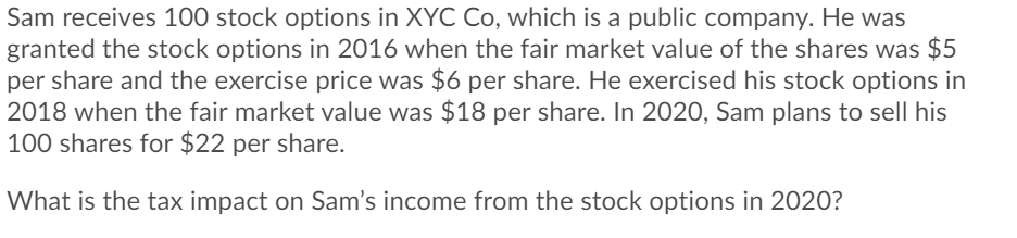 Sam receives 100 stock options in XYC Co, which is a public company. He was
granted the stock options in 2016 when the fair market value of the shares was $5
per share and the exercise price was $6 per share. He exercised his stock options in
2018 when the fair market value was $18 per share. In 2020, Sam plans to sell his
100 shares for $22 per share.
What is the tax impact on Sam's income from the stock options in 2020?
