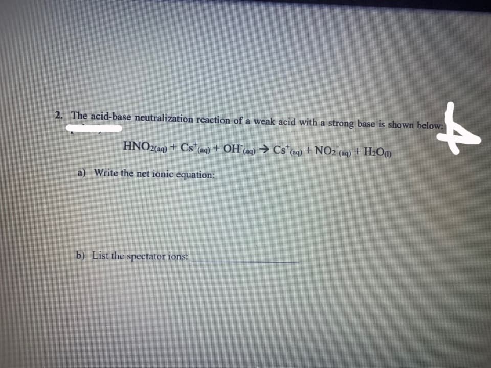 to
2. The acid-base neutralization reaction of a weak acid with a strong base is shown below:
HNO2(aq) + Cs (nq) + OH (ag) → Cs"aq) + NO2 (ag) + H2Om
a) Write the net ionic equation:
b) List the spectator ions:
