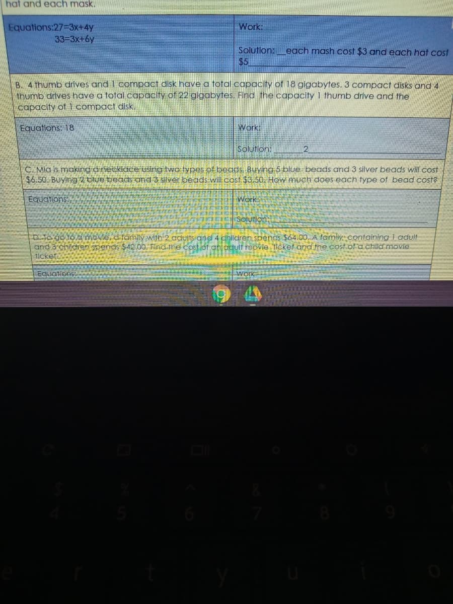 hat and each mask.
Work:
Equations:27-3x+4y
33-3x+6y
Solution:each mash cost $3 and each hat cost
$5
B. 4 thumb drives and I compact disk have a total capacity of 18 gigabytes. 3 compact disks and 4
thumb drives have a fotal capacity of 22 gigabytes. Find the capacity 1 thumb drive and the
capacity of 1 compact disk.
Equations: 18
Workt
Solution
2
C. Mia is making anecklace using two types of beads Buying 5 blue beads and 3 silver beads will cost
$6.50. Buying 2 blue beads and 3 silver beads-will cost $3.50. How much does each type of bead cost?
Equations:
Work:
I Solution:
D. To go to a movie, d family with 2 adults and 4 ghildren spends $64.00. A family containing 1 adult
and 3 children spends $42.00. Find the cost of an adult movie ticket and the cost.of a child movie
tickefo
Equations
work
