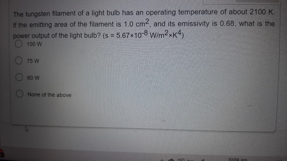 The tungsten filament of a light bulb has an operating temperature of about 2100 K.
If the emitting area of the filament is 1.0 cm, and its emissivity is 0.68, what is the
power output of the light bulb? (s = 5.67×10-8 W/m2xK4)
O 100 W
O 75 W
60 W
None of the above
10:04 am
