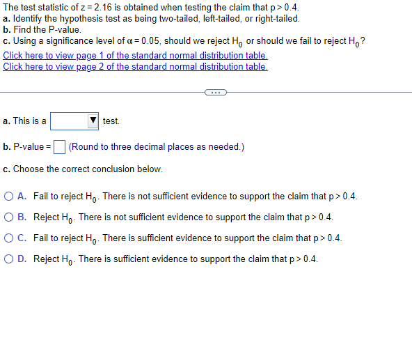 The test statistic of z= 2.16 is obtained when testing the claim that p>0.4.
a. Identify the hypothesis test as being two-tailed, left-tailed, or right-tailed.
b. Find the P-value.
c. Using a significance level of a = 0.05, should we reject H, or should we fail to reject Ho?
Click here to view page 1 of the standard normal distribution table.
Click here to view page 2 of the standard normal distribution table.
a. This is a
test.
b. P-value = (Round to three decimal places as needed.)
c. Choose the correct conclusion below.
O A. Fail to reject Ho. There is not sufficient evidence to support the claim that p > 0.4.
OB. Reject Ho. There is not sufficient evidence to support the claim that p > 0.4.
O C. Fail to reject Ho. There is sufficient evidence to support the claim that p > 0.4.
O D. Reject Ho. There is sufficient evidence to support the claim that p>0.4.