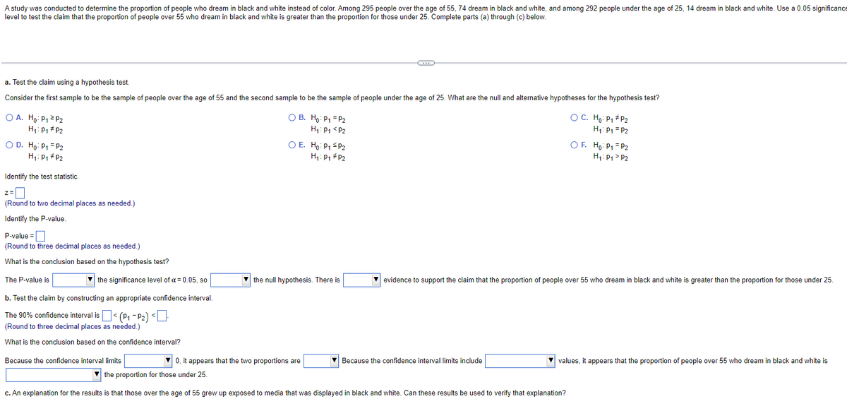 A study was conducted to determine the proportion of people who dream in black and white instead of color. Among 295 people over the age of 55, 74 dream in black and white, and among 292 people under the age of 25, 14 dream in black and white. Use a 0.05 significance
level to test the claim that the proportion of people over 55 who dream in black and white is greater than the proportion for those under 25. Complete parts (a) through (c) below.
a. Test the claim using a hypothesis test.
Consider the first sample to be the sample of people over the age of 55 and the second sample to be the sample of people under the age of 25. What are the null and alternative hypotheses for the hypothesis test?
O A. Ho: P₁²P₂
H₁: P₁ P2
O D. Ho: P₁ = P2
H₁: P₁ P2
Identify the test statistic.
(Round to two decimal places as needed.)
Identify the P-value.
P-value=
(Round to three decimal places as needed.)
What is the conclusion based on the hypothesis test?
the significance level of a = 0.05, so
b. Test the claim by constructing an appropriate confidence interval.
The 90% confidence interval is
(Round to three decimal places as needed.)
What is the conclusion based on the confidence interval?
The P-value is
< (P₁-P₂) <.
Because the confidence interval limits
O B.
Ho: P1 P2
H₁: P1 <P2
O E. Ho: P₁ P₂
H₁: P₁ P₂
C
the null hypothesis. There is
0, it appears that the two proportions are
the proportion for those under 25.
c. An explanation for the results is that those over the age of 55 grew up exposed to media that was displayed in black and white. Can these results be used to verify that explanation?
Because the confidence interval limits include
OC. Ho: P₁ P₂
H₁: P₁ P2
evidence to support the claim that the proportion of people over 55 who dream in black and white is greater than the proportion for those under 25.
OF. Ho: P₁ P2
H₁: P₁ P2
▼values, it appears that the proportion of people over 55 who dream in black and white is